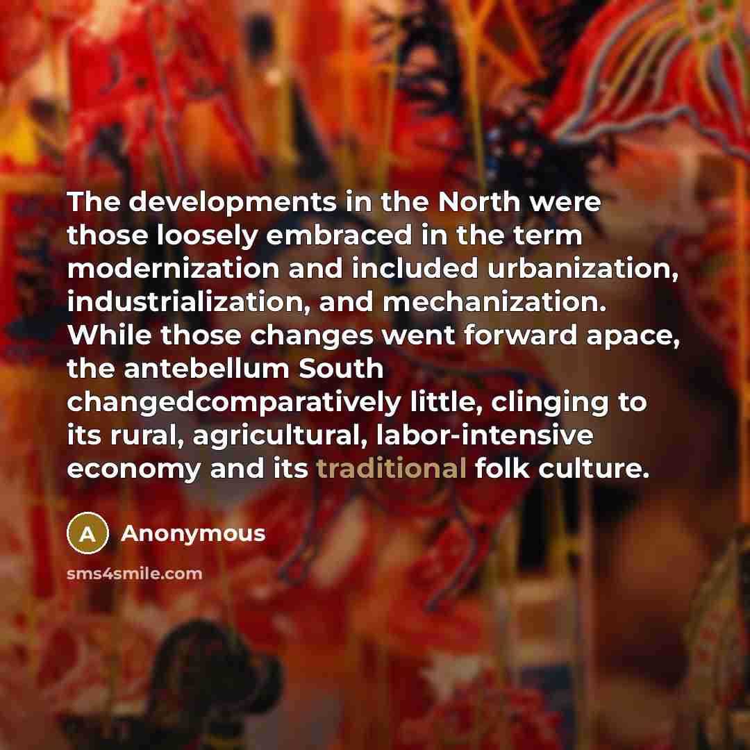 “The developments in the North were those loosely embraced in the term modernization and included urbanization, industrialization, and mechanization. While those changes went forward apace, the antebellum South changedcomparatively little, clinging to its rural, agricultural, labor-intensive…” quote by Anonymous