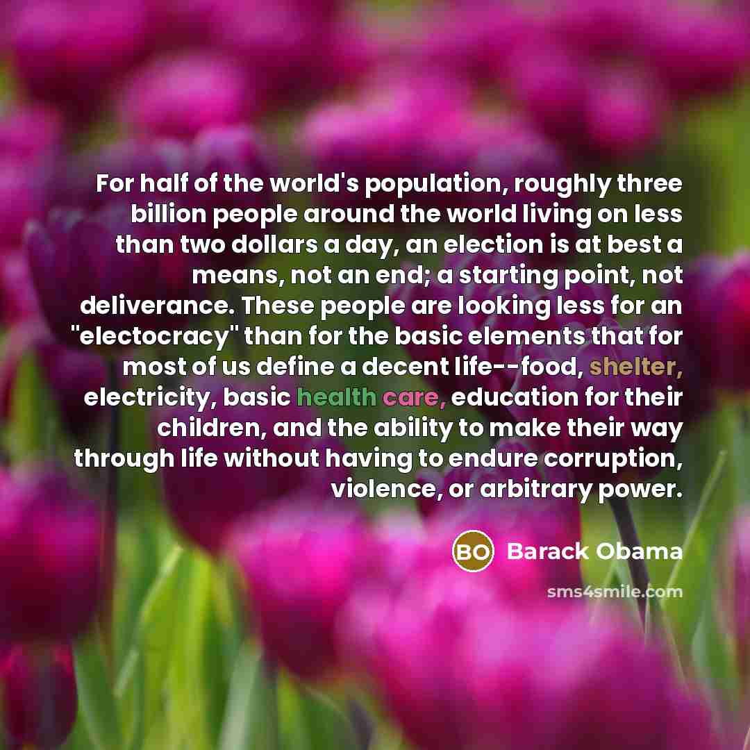 “For half of the world's population, roughly three billion people around the world living on less than two dollars a day, an election is at best a means, not an end; a starting point, not deliverance. These people are looking less for an "electocracy" than for the basic elements that for most of us…” quote by Barack Obama