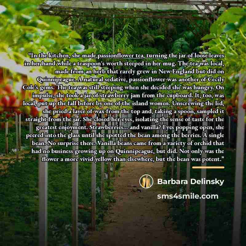 “In the kitchen, she made passionflower tea, turning the jar of loose leaves in her hand while a teaspoon's worth steeped in her mug. The tea was local, made from an herb that rarely grew in New England but did on Quinnipeague. A natural sedative, passionflower was another of Cecily Cole's gems…” quote by Barbara Delinsky