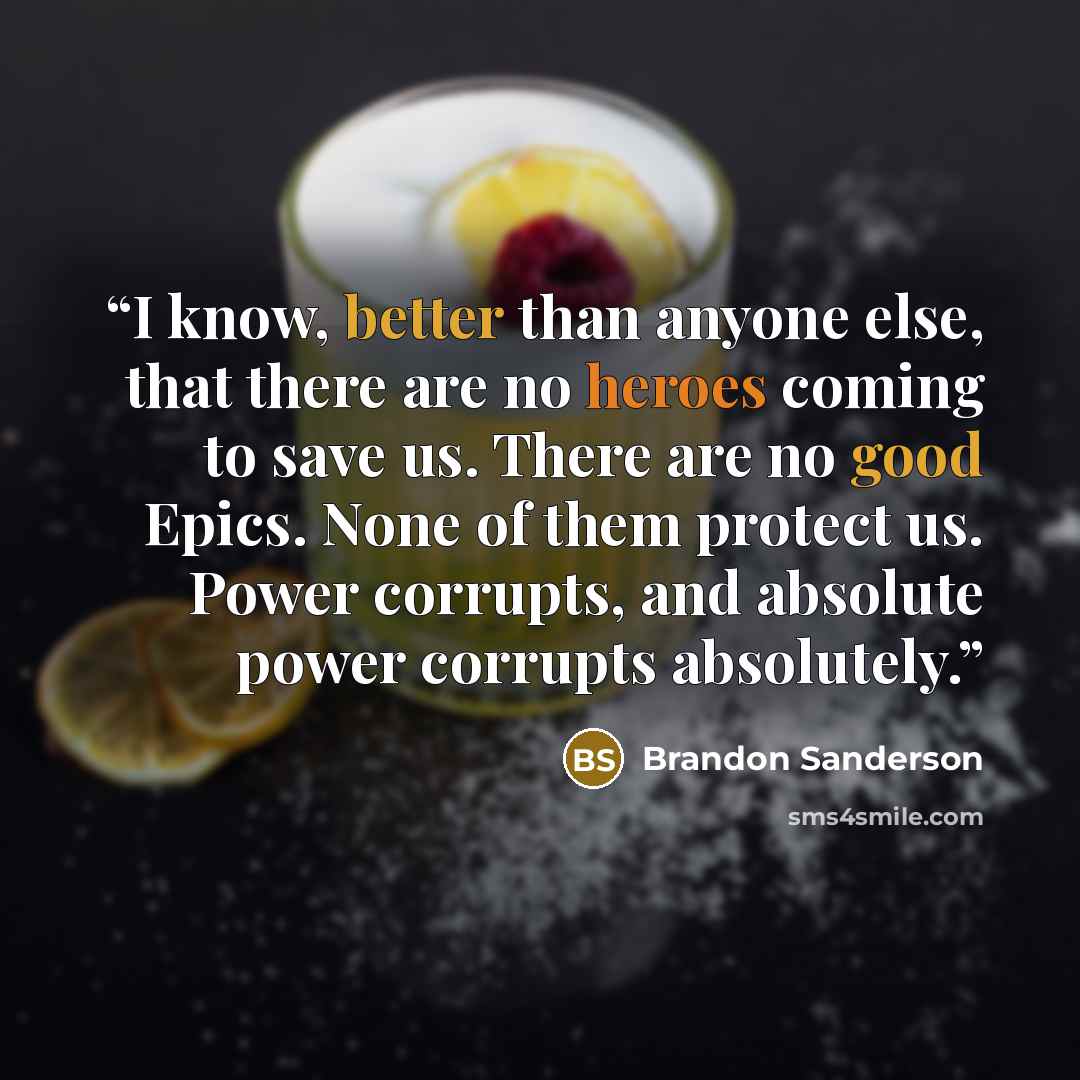 “I know, better than anyone else, that there are no heroes coming to save us. There are no good Epics. None of them protect us. Power corrupts, and absolute power corrupts absolutely.” quote by Brandon Sanderson