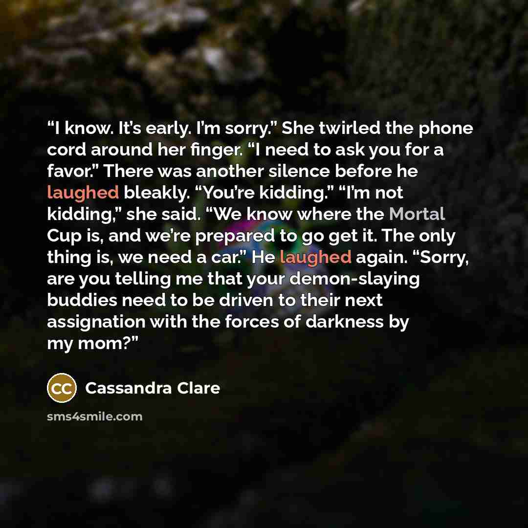 “I know. It’s early. I’m sorry.” She twirled the phone cord around her finger. “I need to ask you for a favor.” There was another silence before he laughed bleakly. “You’re kidding.” “I’m not kidding,” she said. “We know where the Mortal Cup is, and we’re prepared to go get it. The only thing is…” quote by Cassandra Clare