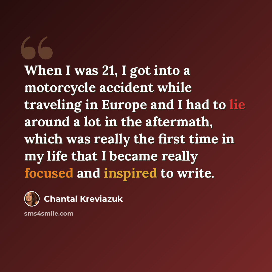 “When I was 21, I got into a motorcycle accident while traveling in Europe and I had to lie around a lot in the aftermath, which was really the first time in my life that I became really focused and inspired to write.” quote by Chantal Kreviazuk