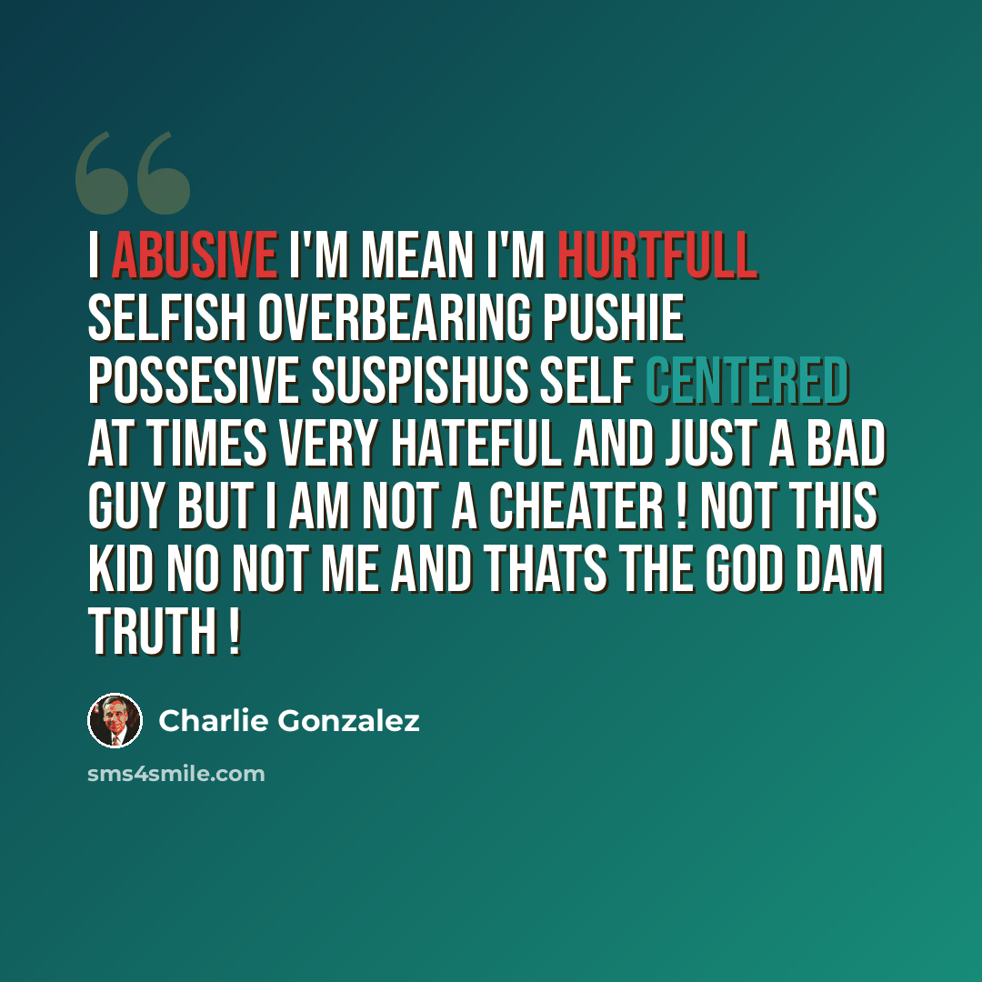 “I abusive I'm mean I'm hurtfull selfish overbearing pushie possesive suspishus self centered at times very hateful and just a bad guy BUT I AM NOT A CHEATER ! not this kid no not me and thats the god dam truth !” quote by Charlie Gonzalez
