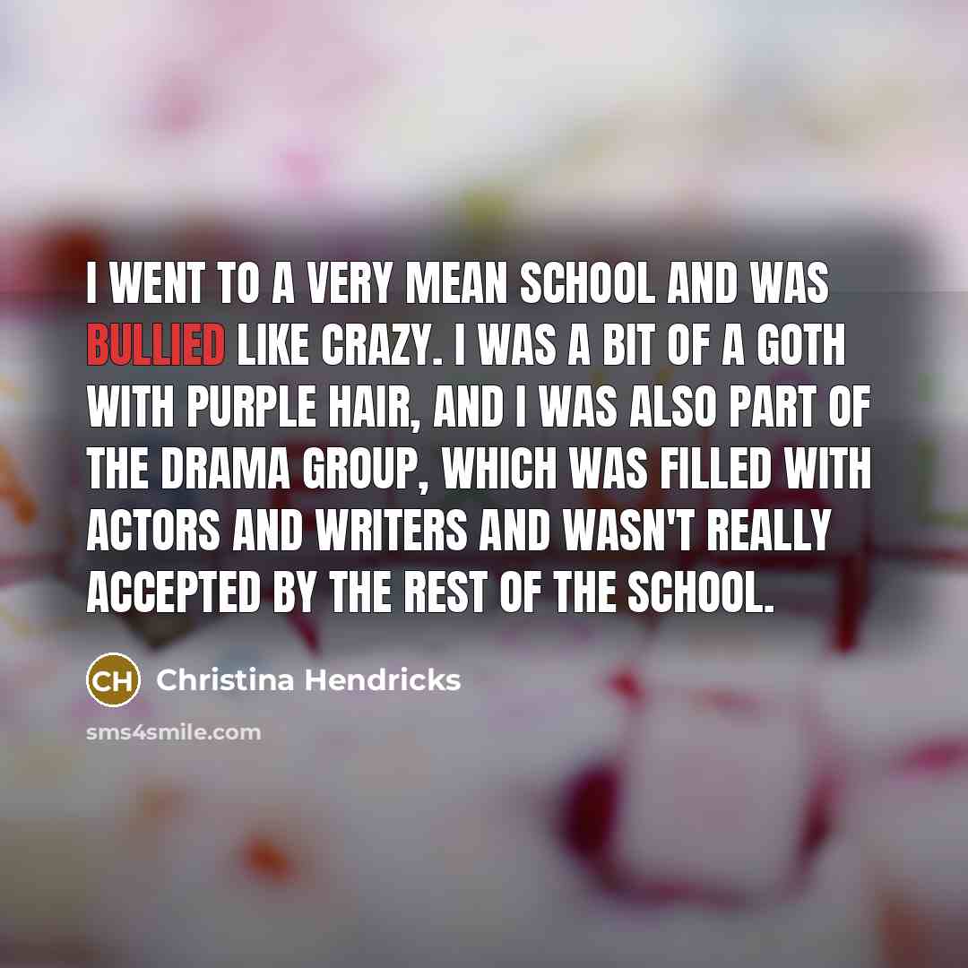 “I went to a very mean school and was bullied like crazy. I was a bit of a goth with purple hair, and I was also part of the drama group, which was filled with actors and writers and wasn't really accepted by the rest of the school.” quote by Christina Hendricks