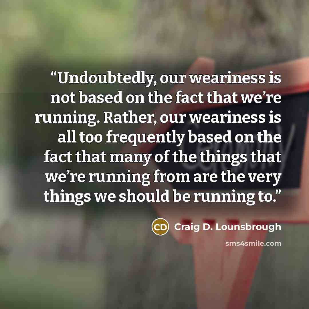 “Undoubtedly, our weariness is not based on the fact that we’re running. Rather, our weariness is all too frequently based on the fact that many of the things that we’re running from are the very things we should be running to.” quote by Craig D. Lounsbrough
