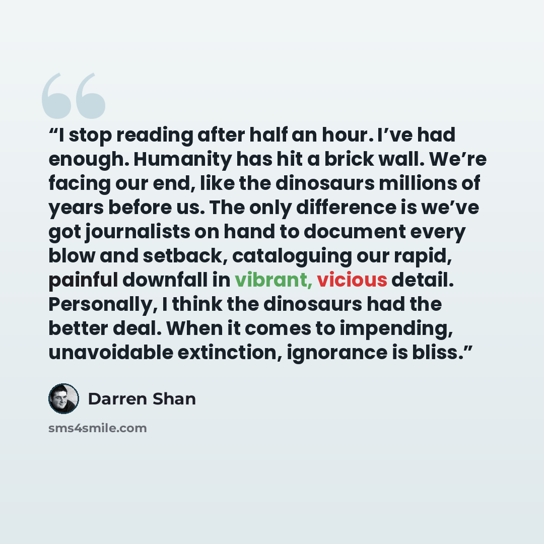 “I stop reading after half an hour. I’ve had enough. Humanity has hit a brick wall. We’re facing our end, like the dinosaurs millions of years before us. The only difference is we’ve got journalists on hand to document every blow and setback, cataloguing our rapid, painful downfall in vibrant…” quote by Darren Shan