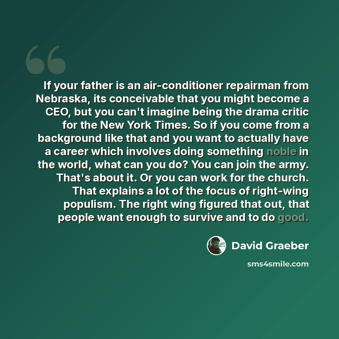 “If your father is an air-conditioner repairman from Nebraska, its conceivable that you might become a CEO, but you can't imagine being the drama critic for the New York Times. So if you come from a background like that and you want to actually have a career which involves doing something noble in…” quote by David Graeber