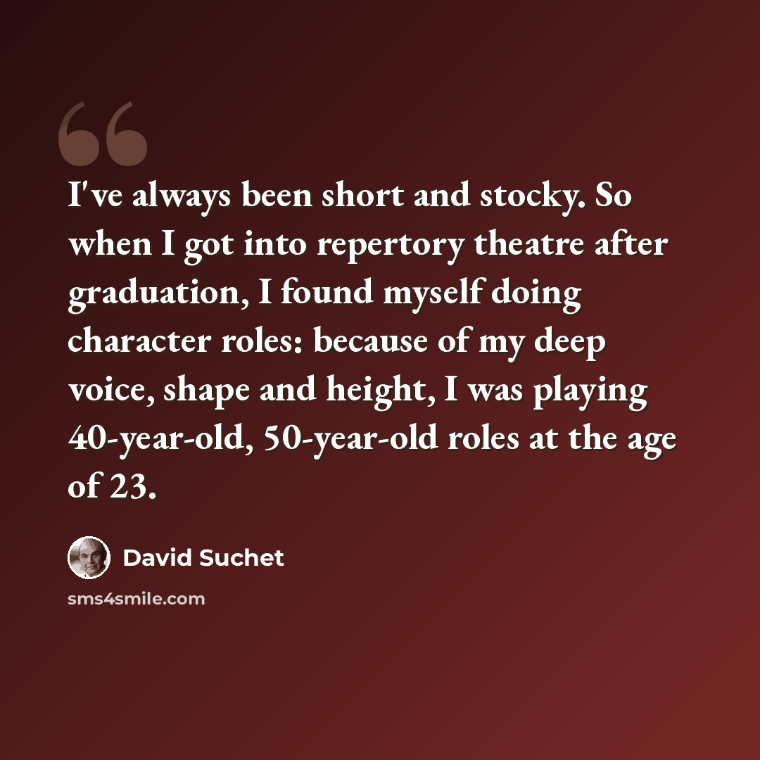 “I've always been short and stocky. So when I got into repertory theatre after graduation, I found myself doing character roles: because of my deep voice, shape and height, I was playing 40-year-old, 50-year-old roles at the age of 23.” quote by David Suchet