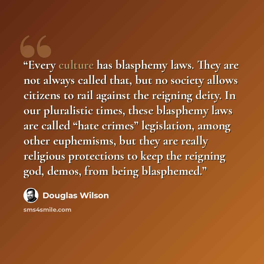 “Every culture has blasphemy laws. They are not always called that, but no society allows citizens to rail against the reigning deity. In our pluralistic times, these blasphemy laws are called “hate crimes” legislation, among other euphemisms, but they are really religious protections to keep the…” quote by Douglas Wilson
