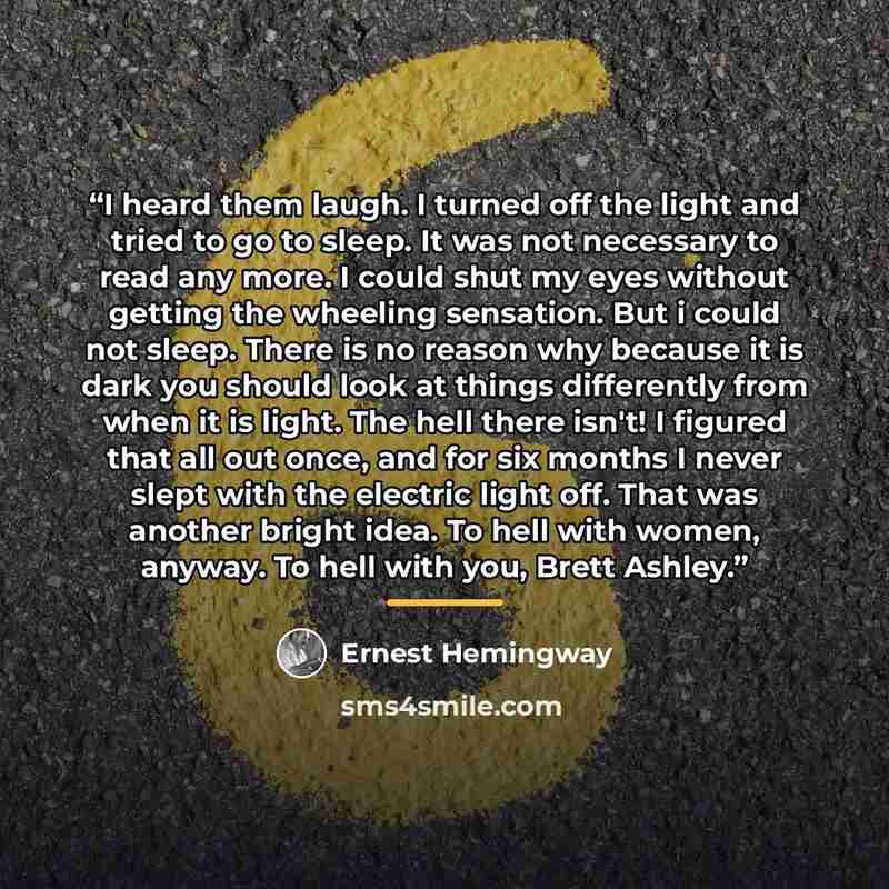 “I heard them laugh. I turned off the light and tried to go to sleep. It was not necessary to read any more. I could shut my eyes without getting the wheeling sensation. But i could not sleep. There is no reason why because it is dark you should look at things differently from when it is light. The…” quote by Ernest Hemingway