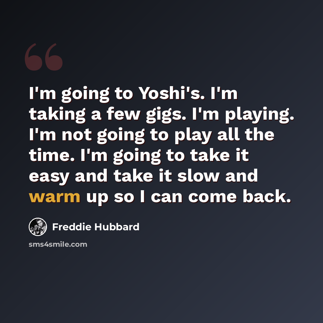 “I'm going to Yoshi's. I'm taking a few gigs. I'm playing. I'm not going to play all the time. I'm going to take it easy and take it slow and warm up so I can come back.” quote by Freddie Hubbard