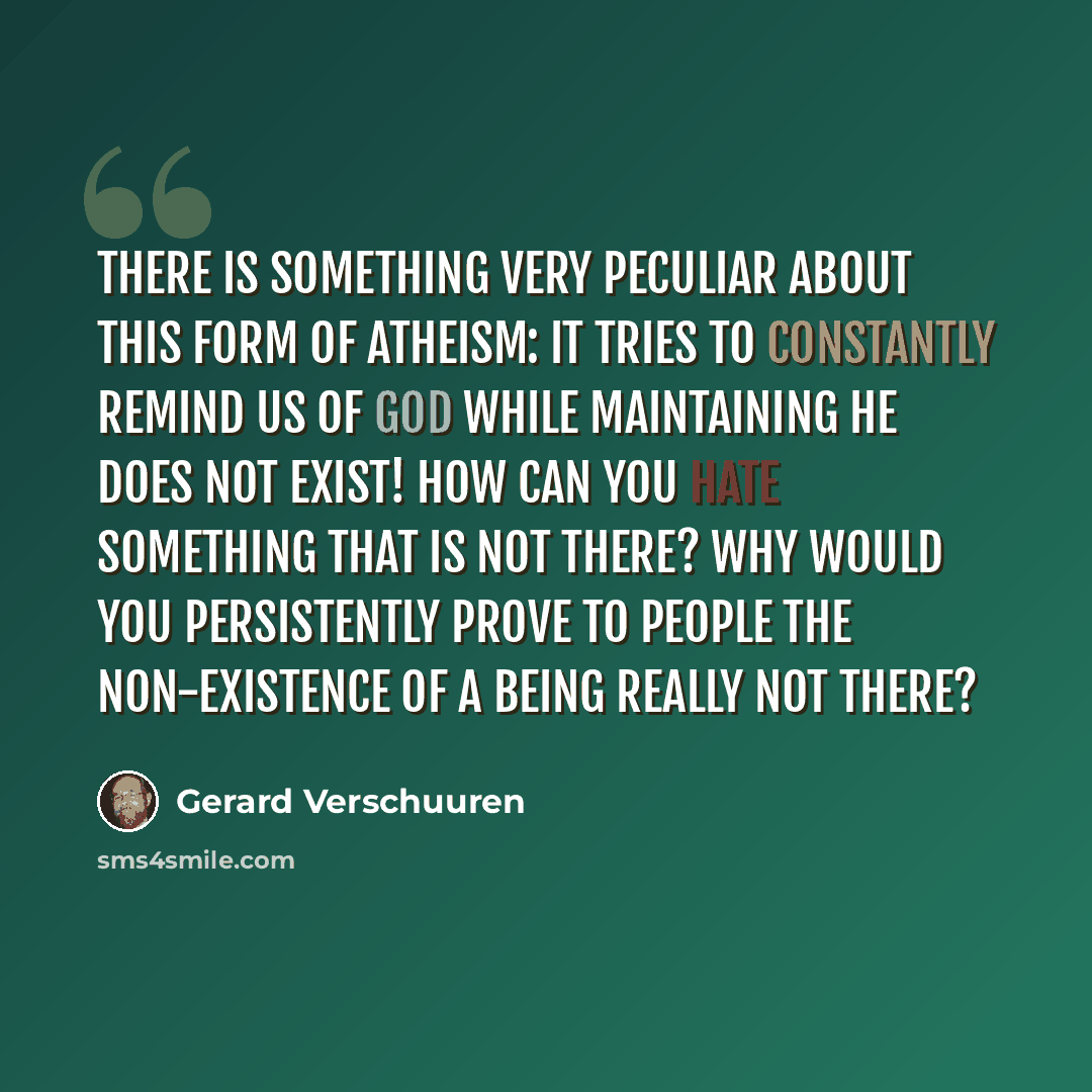 “There is something very peculiar about this form of atheism: It tries to constantly remind us of God while maintaining He does not exist! How can you hate something that is not there? Why would you persistently prove to people the non-existence of a being really not there?” quote by Gerard Verschuuren