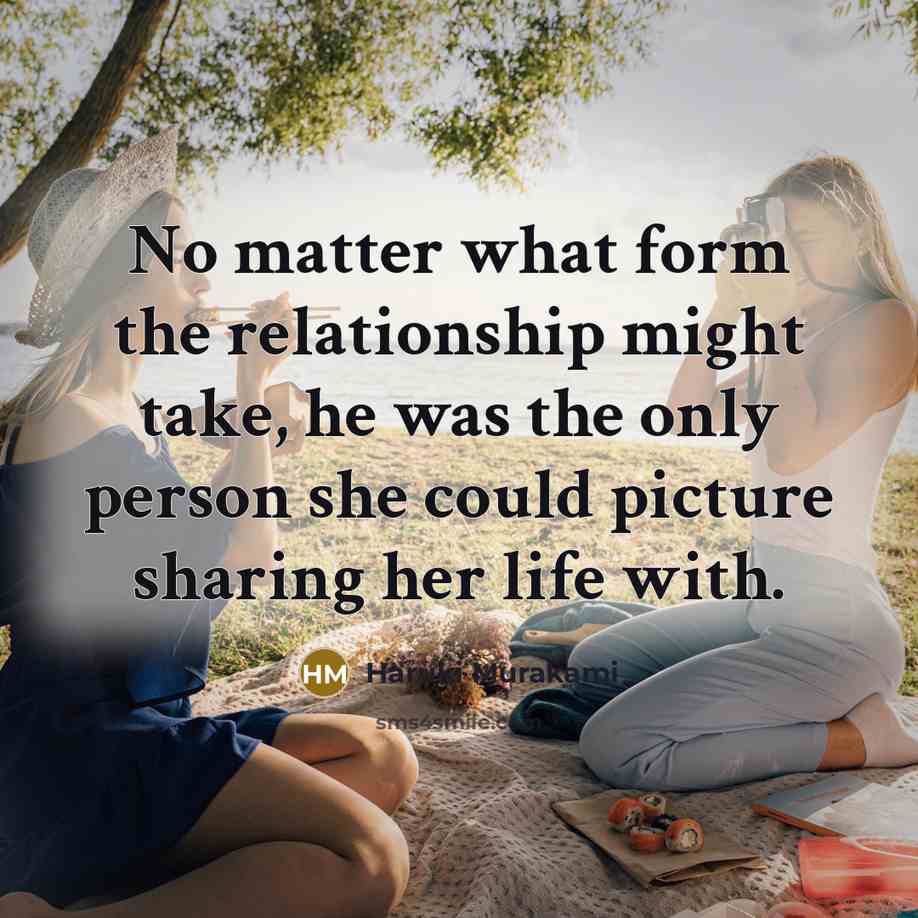 “No matter what form the relationship might take, he was the only person she could picture sharing her life with.” quote by Haruki Murakami