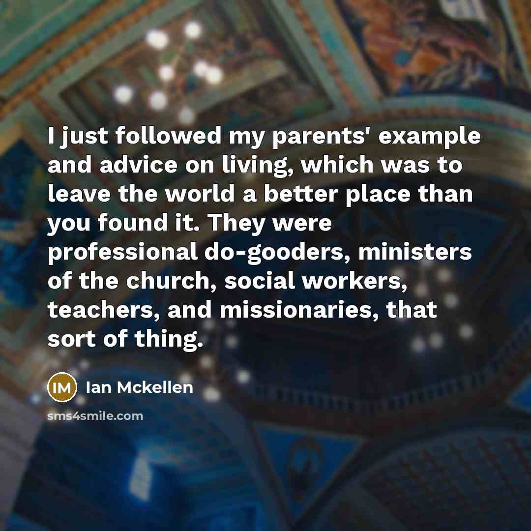 “I just followed my parents' example and advice on living, which was to leave the world a better place than you found it. They were professional do-gooders, ministers of the church, social workers, teachers, and missionaries, that sort of thing.” quote by Ian Mckellen