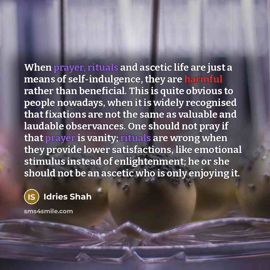 “When prayer, rituals and ascetic life are just a means of self-indulgence, they are harmful rather than beneficial. This is quite obvious to people nowadays, when it is widely recognised that fixations are not the same as valuable and laudable observances. One should not pray if that prayer is…” quote by Idries Shah