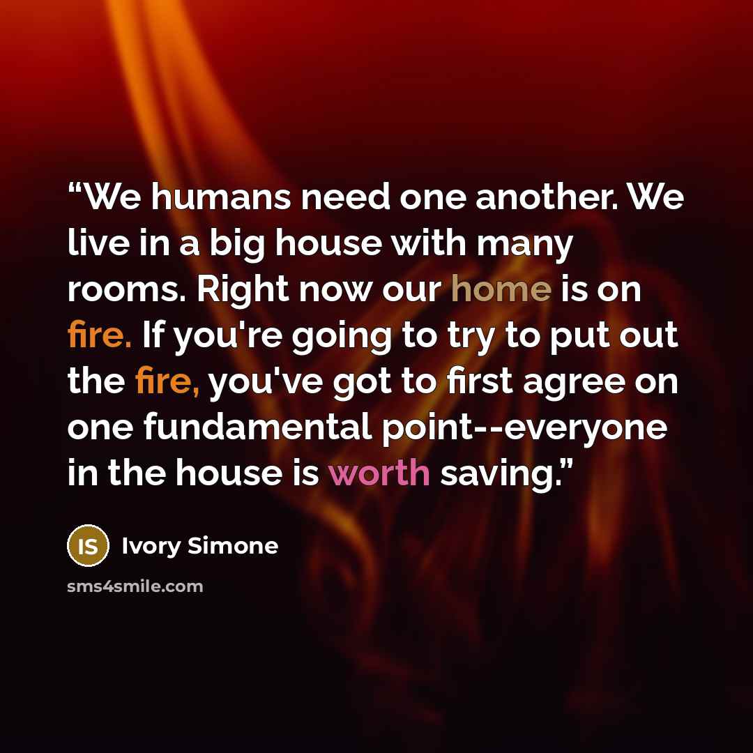 “We humans need one another. We live in a big house with many rooms. Right now our home is on fire. If you're going to try to put out the fire, you've got to first agree on one fundamental point--everyone in the house is worth saving.” quote by Ivory Simone