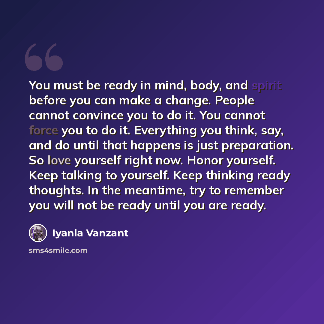 “You must be ready in mind, body, and spirit before you can make a change. People cannot convince you to do it. You cannot force you to do it. Everything you think, say, and do until that happens is just preparation. So love yourself right now. Honor yourself. Keep talking to yourself. Keep…” quote by Iyanla Vanzant