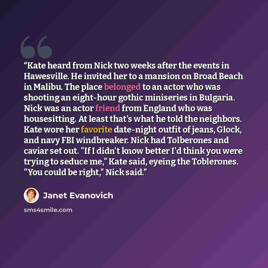 “Kate heard from Nick two weeks after the events in Hawesville. He invited her to a mansion on Broad Beach in Malibu. The place belonged to an actor who was shooting an eight-hour gothic miniseries in Bulgaria. Nick was an actor friend from England who was housesitting. At least that's what he told…” quote by Janet Evanovich