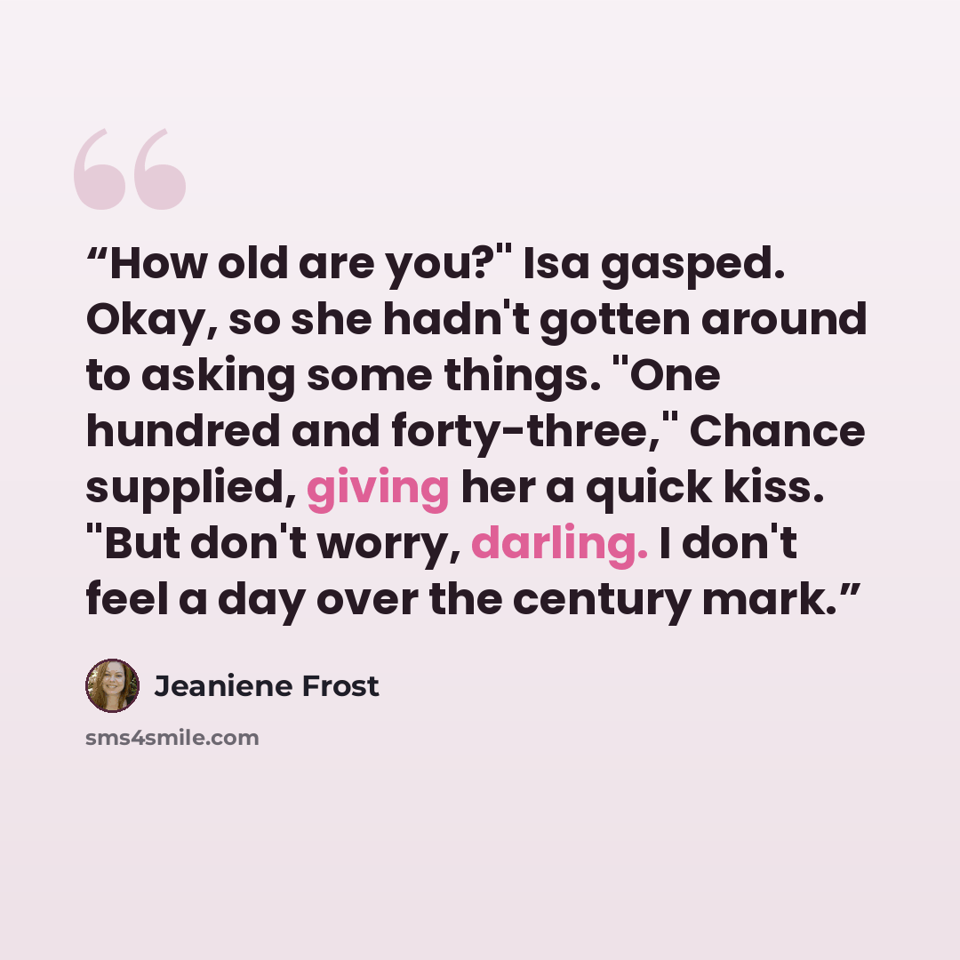 “How old are you?" Isa gasped. Okay, so she hadn't gotten around to asking some things. "One hundred and forty-three," Chance supplied, giving her a quick kiss. "But don't worry, darling. I don't feel a day over the century mark.” quote by Jeaniene Frost
