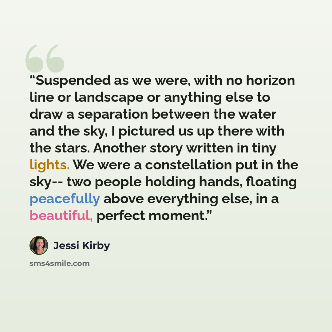 “Suspended as we were, with no horizon line or landscape or anything else to draw a separation between the water and the sky, I pictured us up there with the stars. Another story written in tiny lights. We were a constellation put in the sky-- two people holding hands, floating peacefully above…” quote by Jessi Kirby