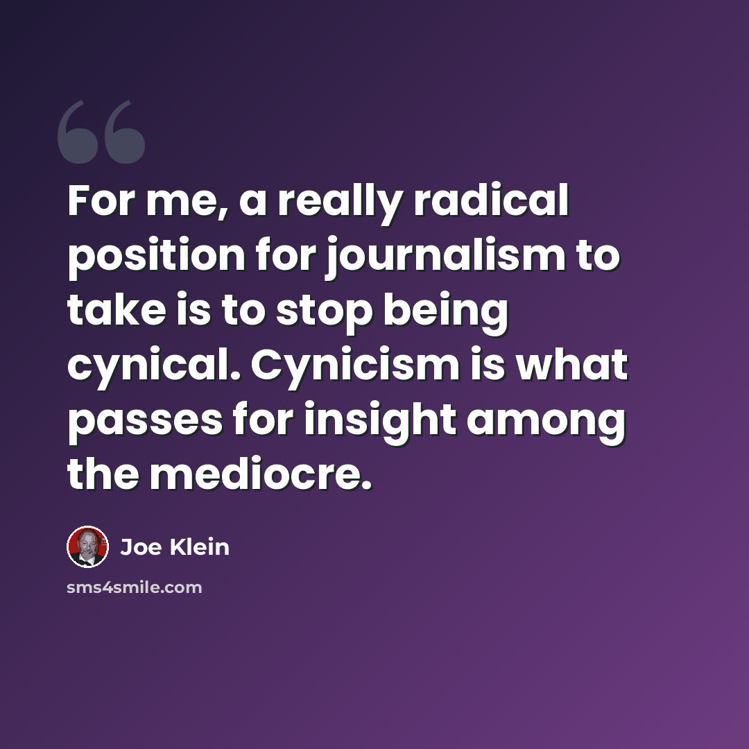 “For me, a really radical position for journalism to take is to stop being cynical. Cynicism is what passes for insight among the mediocre.” quote by Joe Klein