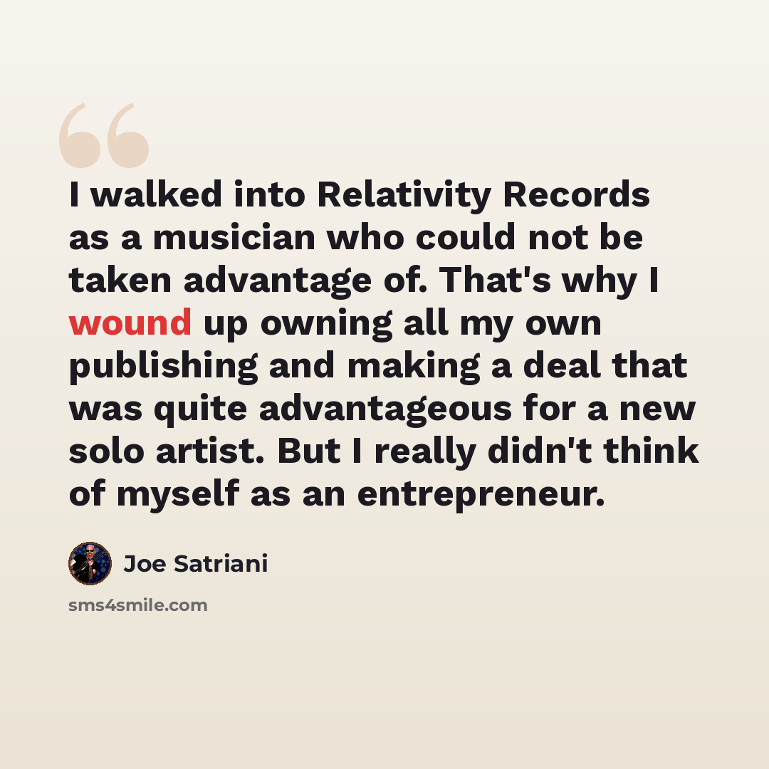 “I walked into Relativity Records as a musician who could not be taken advantage of. That's why I wound up owning all my own publishing and making a deal that was quite advantageous for a new solo artist. But I really didn't think of myself as an entrepreneur.” quote by Joe Satriani