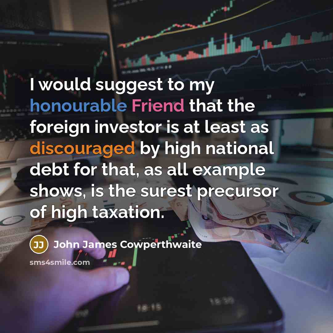 “I would suggest to my honourable Friend that the foreign investor is at least as discouraged by high national debt for that, as all example shows, is the surest precursor of high taxation.” quote by John James Cowperthwaite