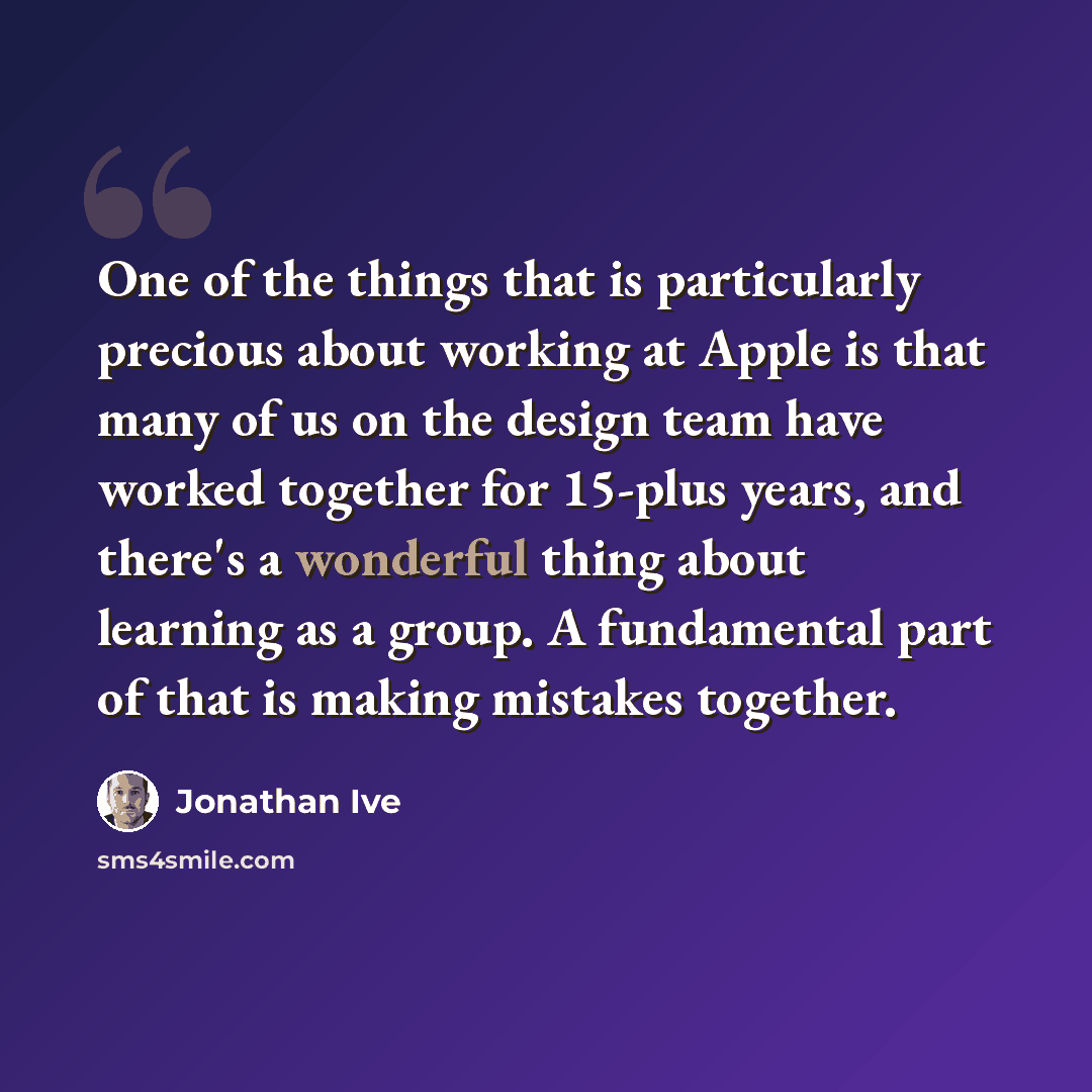 “One of the things that is particularly precious about working at Apple is that many of us on the design team have worked together for 15-plus years, and there's a wonderful thing about learning as a group. A fundamental part of that is making mistakes together.” quote by Jonathan Ive