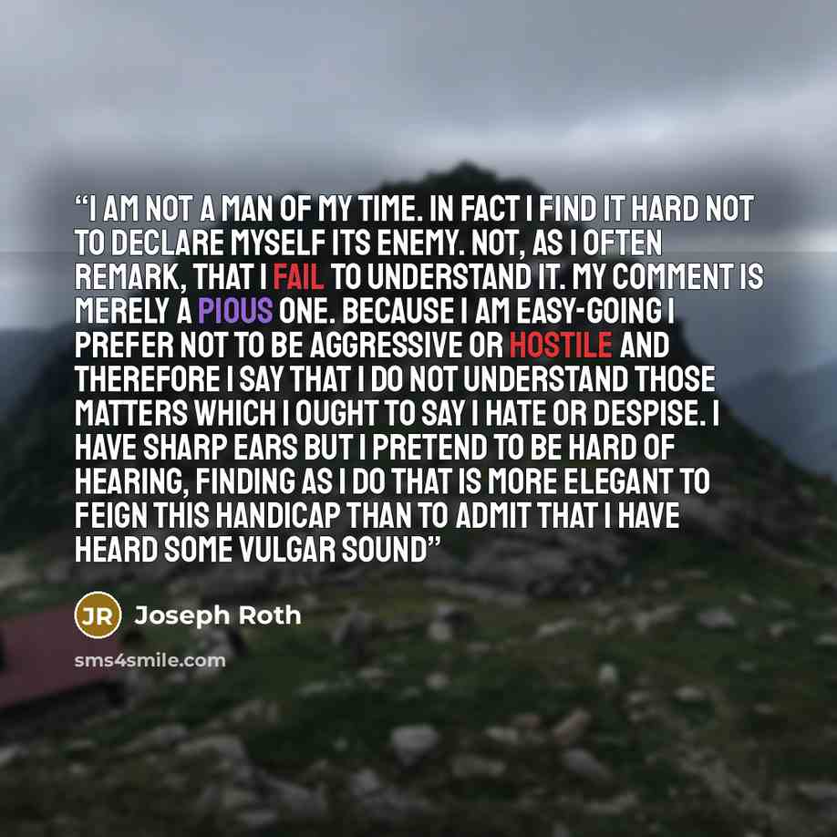 “I am not a man of my time. In fact I find it hard not to declare myself its enemy. Not, as I often remark, that I fail to understand it. My comment is merely a pious one. Because I am easy-going I prefer not to be aggressive or hostile and therefore I say that I do not understand those matters…” quote by Joseph Roth