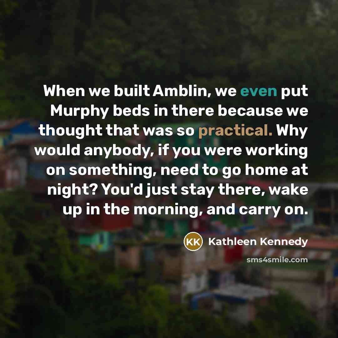 “When we built Amblin, we even put Murphy beds in there because we thought that was so practical. Why would anybody, if you were working on something, need to go home at night? You'd just stay there, wake up in the morning, and carry on.” quote by Kathleen Kennedy