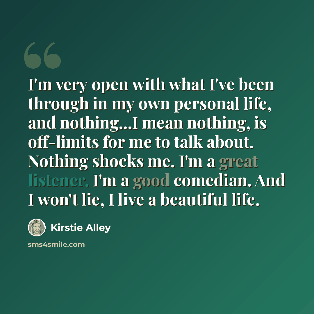 “I'm very open with what I've been through in my own personal life, and nothing...I mean nothing, is off-limits for me to talk about. Nothing shocks me. I'm a great listener. I'm a good comedian. And I won't lie, I live a beautiful life.” quote by Kirstie Alley