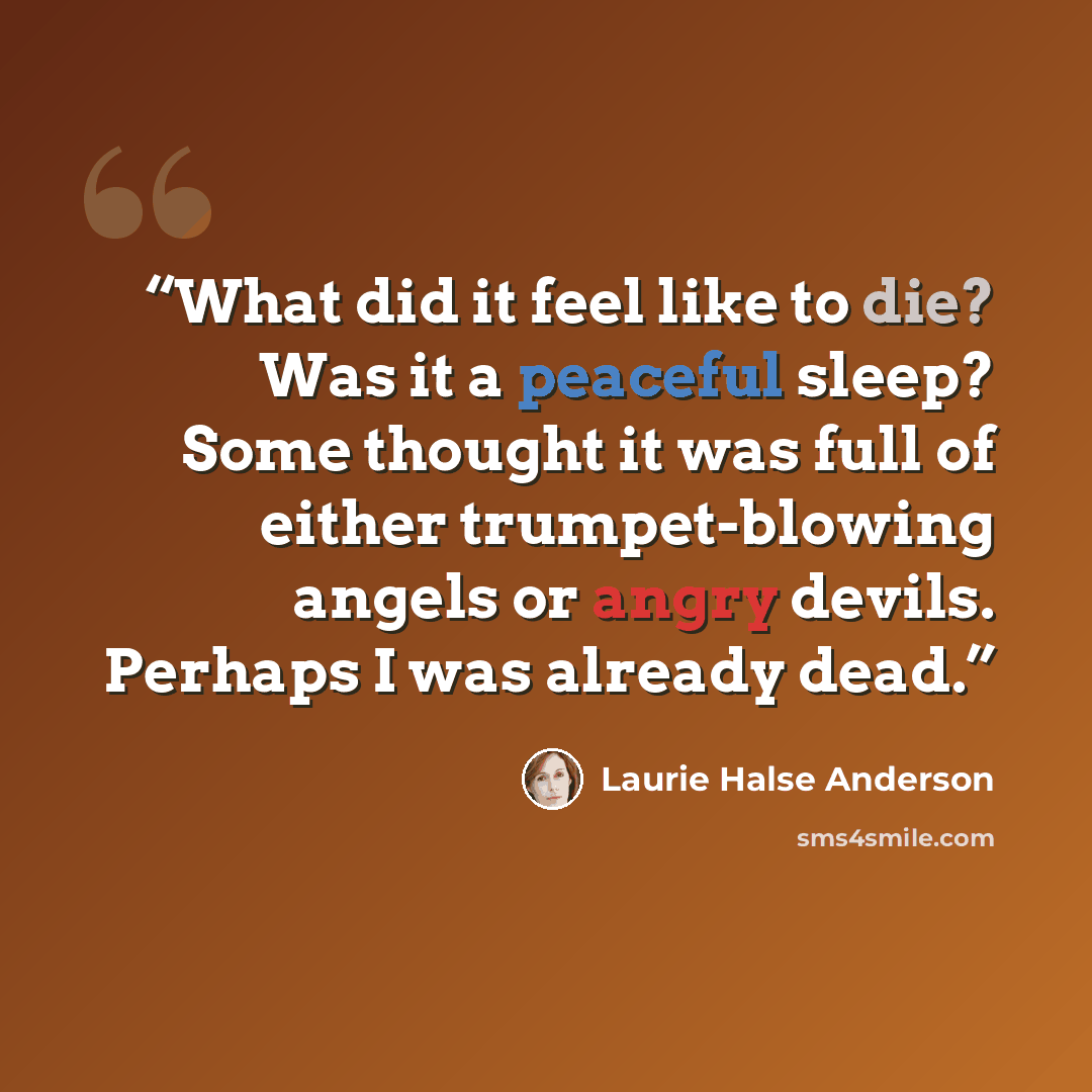 “What did it feel like to die? Was it a peaceful sleep? Some thought it was full of either trumpet-blowing angels or angry devils. Perhaps I was already dead.” quote by Laurie Halse Anderson
