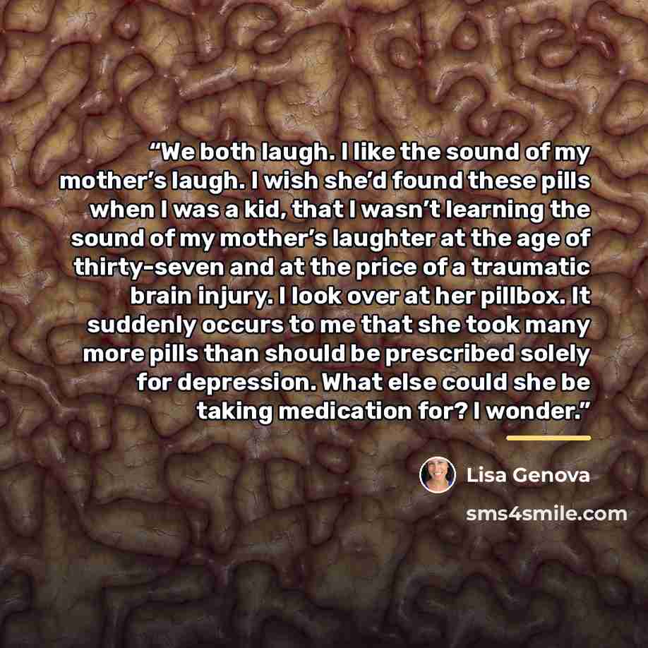 “We both laugh. I like the sound of my mother’s laugh. I wish she’d found these pills when I was a kid, that I wasn’t learning the sound of my mother’s laughter at the age of thirty-seven and at the price of a traumatic brain injury. I look over at her pillbox. It suddenly occurs to me that she…” quote by Lisa Genova