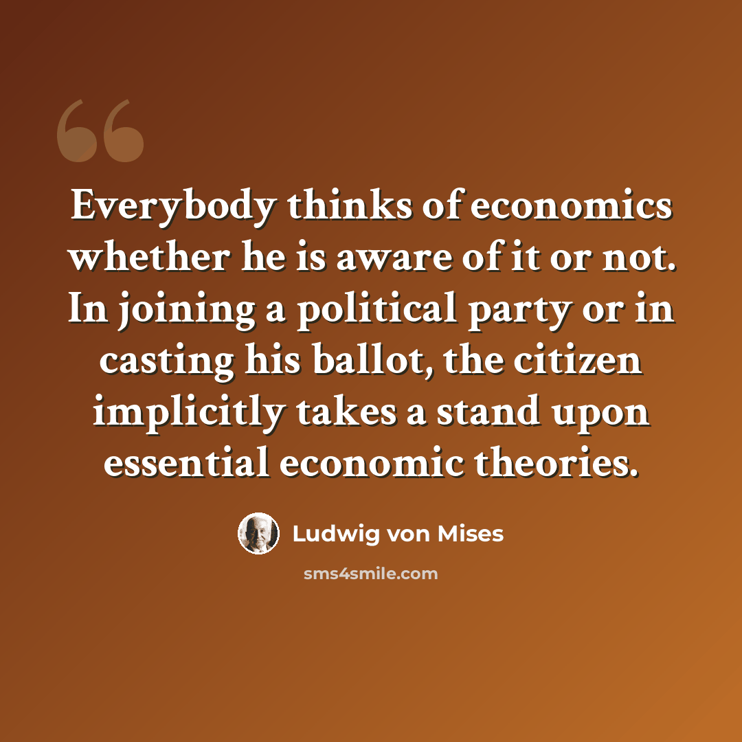 “Everybody thinks of economics whether he is aware of it or not. In joining a political party or in casting his ballot, the citizen implicitly takes a stand upon essential economic theories.” quote by Ludwig von Mises