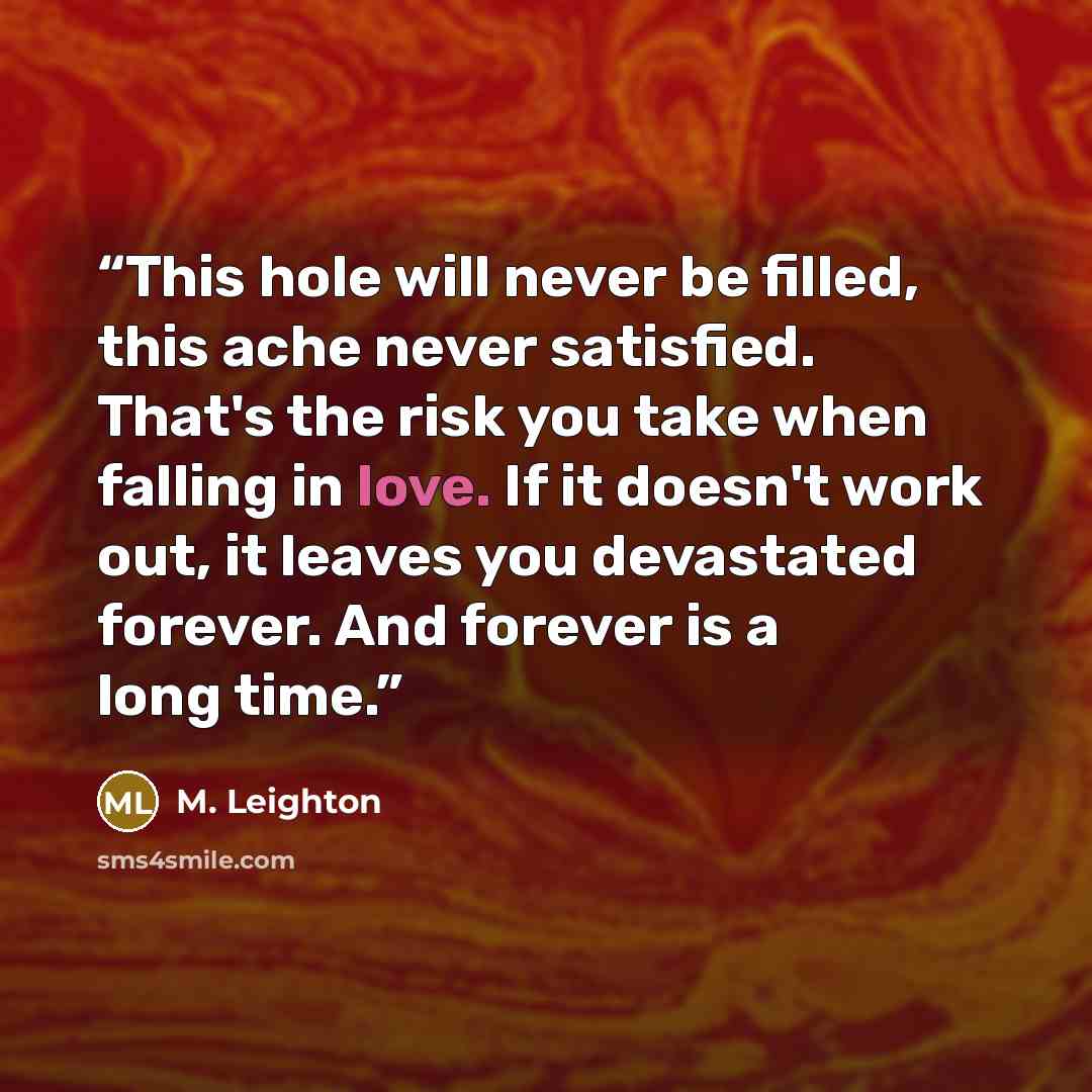 “This hole will never be filled, this ache never satisfied. That's the risk you take when falling in love. If it doesn't work out, it leaves you devastated forever. And forever is a long time.” quote by M. Leighton