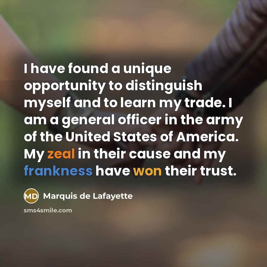 “I have found a unique opportunity to distinguish myself and to learn my trade. I am a general officer in the army of the United States of America. My zeal in their cause and my frankness have won their trust.” quote by Marquis de Lafayette