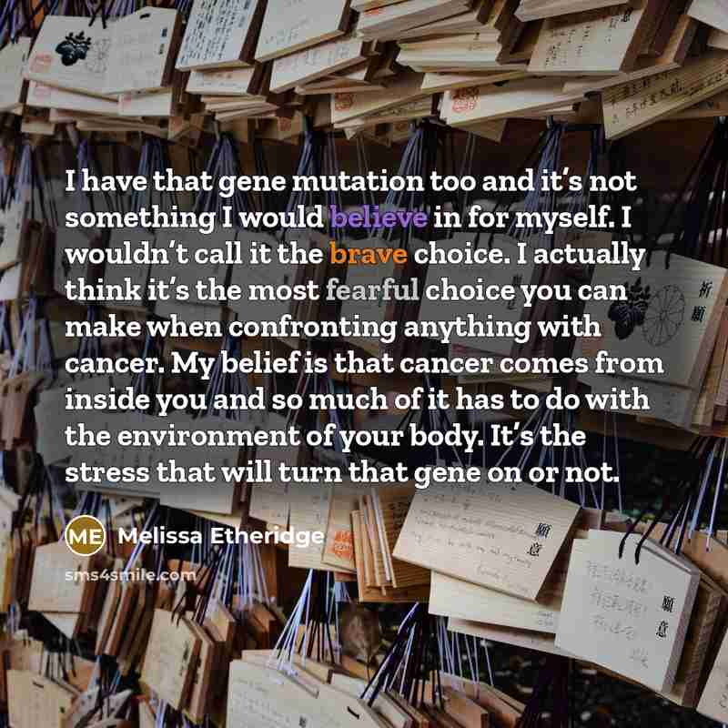 “I have that gene mutation too and it’s not something I would believe in for myself. I wouldn’t call it the brave choice. I actually think it’s the most fearful choice you can make when confronting anything with cancer. My belief is that cancer comes from inside you and so much of it has to do with…” quote by Melissa Etheridge