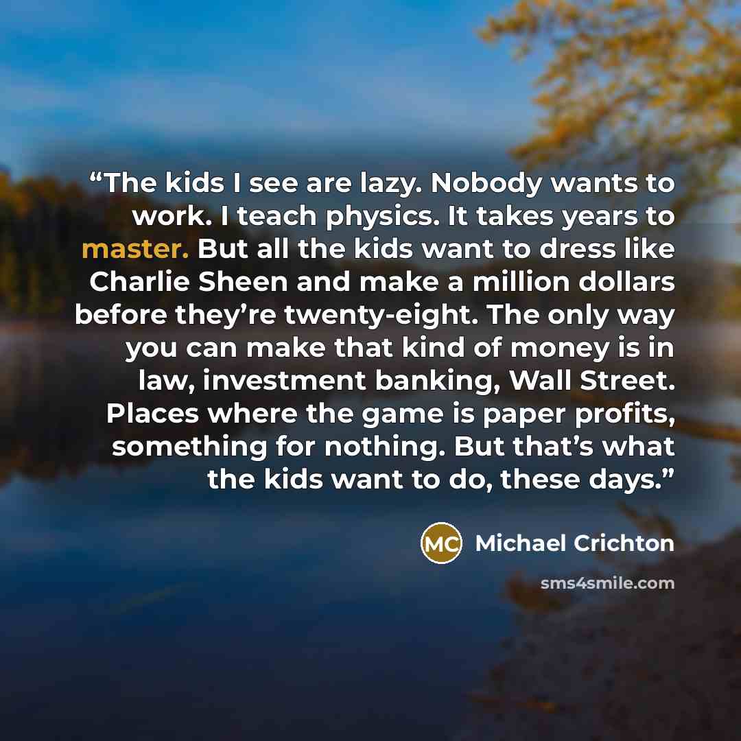 “The kids I see are lazy. Nobody wants to work. I teach physics. It takes years to master. But all the kids want to dress like Charlie Sheen and make a million dollars before they’re twenty-eight. The only way you can make that kind of money is in law, investment banking, Wall Street. Places where…” quote by Michael Crichton