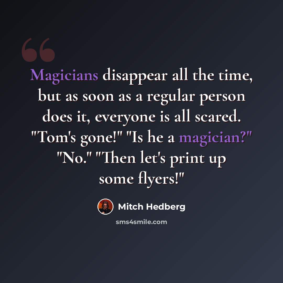 “Magicians disappear all the time, but as soon as a regular person does it, everyone is all scared. "Tom's gone!" "Is he a magician?" "No." "Then let's print up some flyers!"” quote by Mitch Hedberg