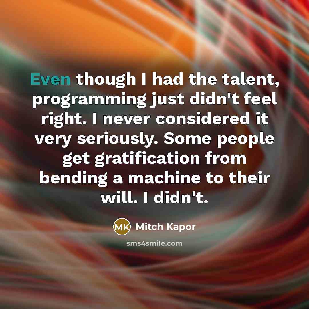 “Even though I had the talent, programming just didn't feel right. I never considered it very seriously. Some people get gratification from bending a machine to their will. I didn't.” quote by Mitch Kapor
