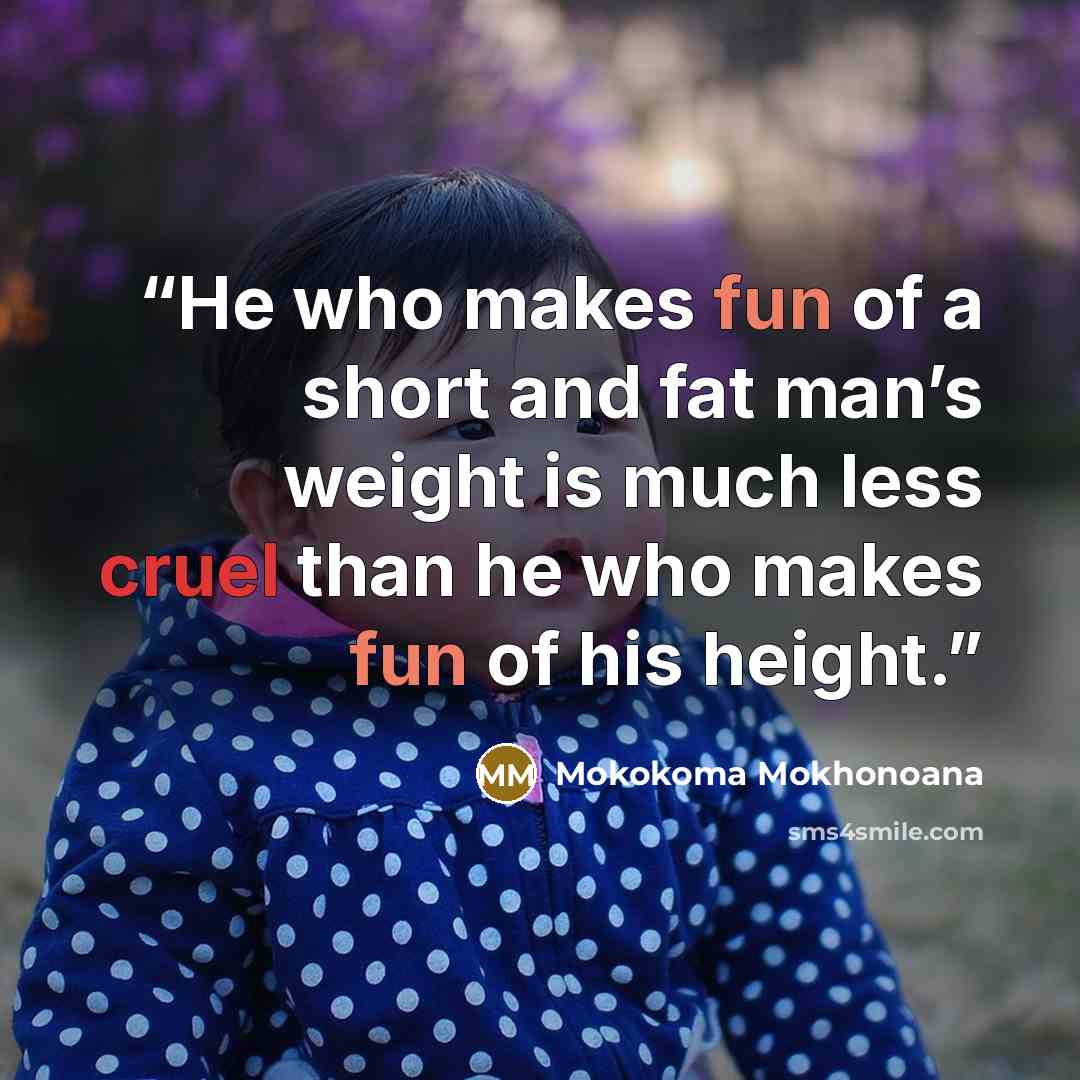 “He who makes fun of a short and fat man’s weight is much less cruel than he who makes fun of his height.” quote by Mokokoma Mokhonoana