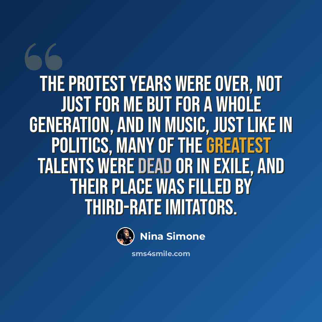 “The protest years were over, not just for me but for a whole generation, and in music, just like in politics, many of the greatest talents were dead or in exile, and their place was filled by third-rate imitators.” quote by Nina Simone