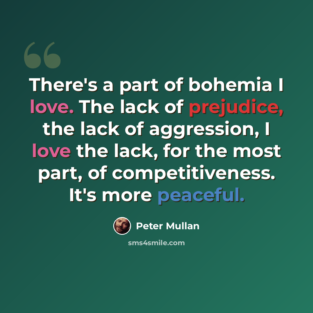 “There's a part of bohemia I love. The lack of prejudice, the lack of aggression, I love the lack, for the most part, of competitiveness. It's more peaceful.” quote by Peter Mullan