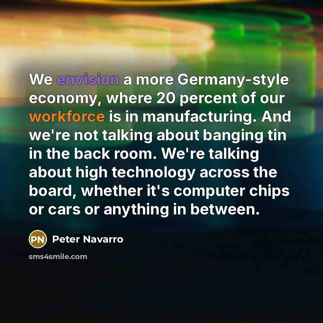 “We envision a more Germany-style economy, where 20 percent of our workforce is in manufacturing. And we're not talking about banging tin in the back room. We're talking about high technology across the board, whether it's computer chips or cars or anything in between.” quote by Peter Navarro