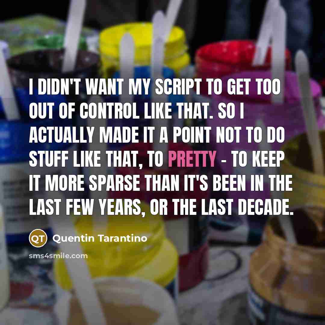 “I didn't want my script to get too out of control like that. So I actually made it a point not to do stuff like that, to pretty - to keep it more sparse than it's been in the last few years, or the last decade.” quote by Quentin Tarantino