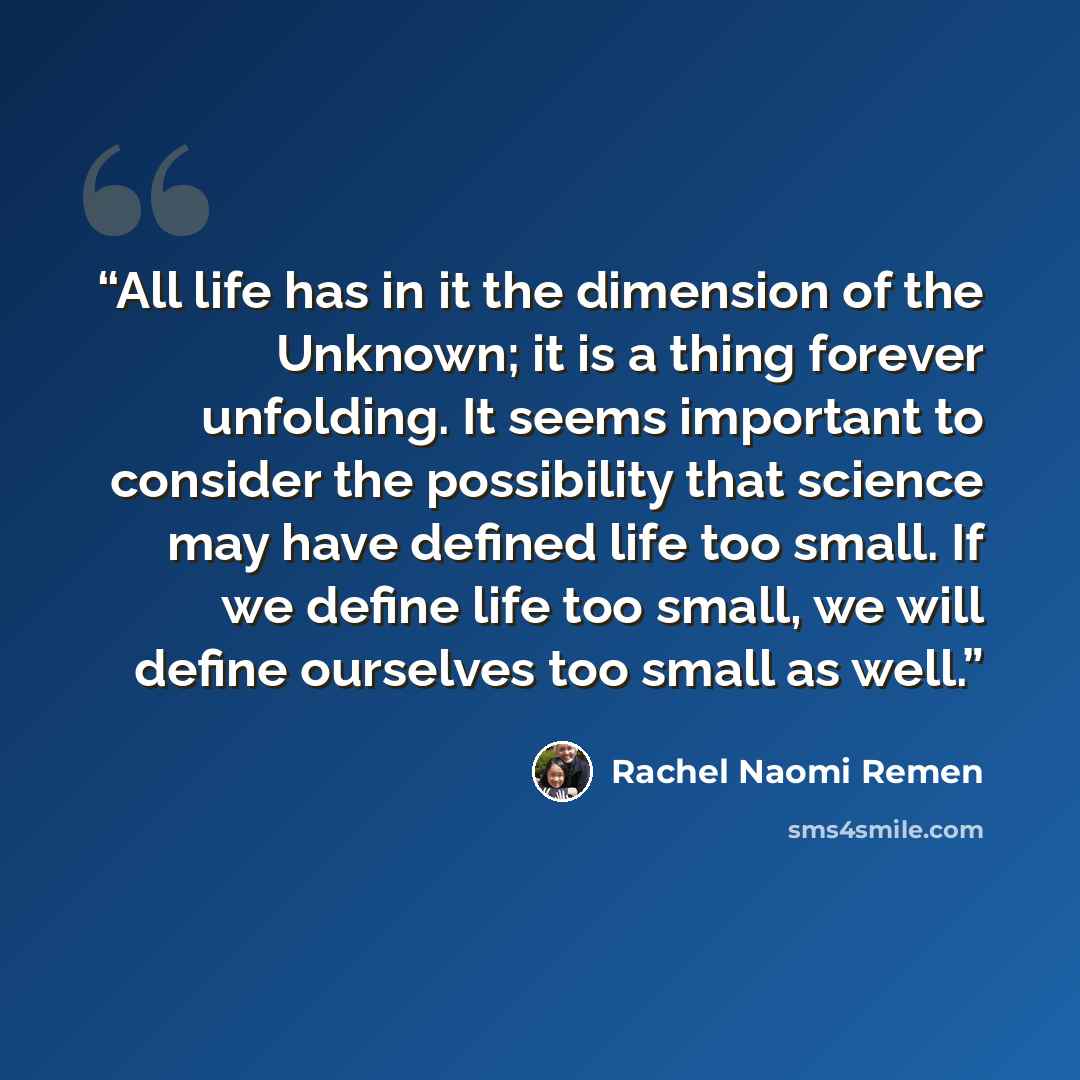 “All life has in it the dimension of the Unknown; it is a thing forever unfolding. It seems important to consider the possibility that science may have defined life too small. If we define life too small, we will define ourselves too small as well.” quote by Rachel Naomi Remen
