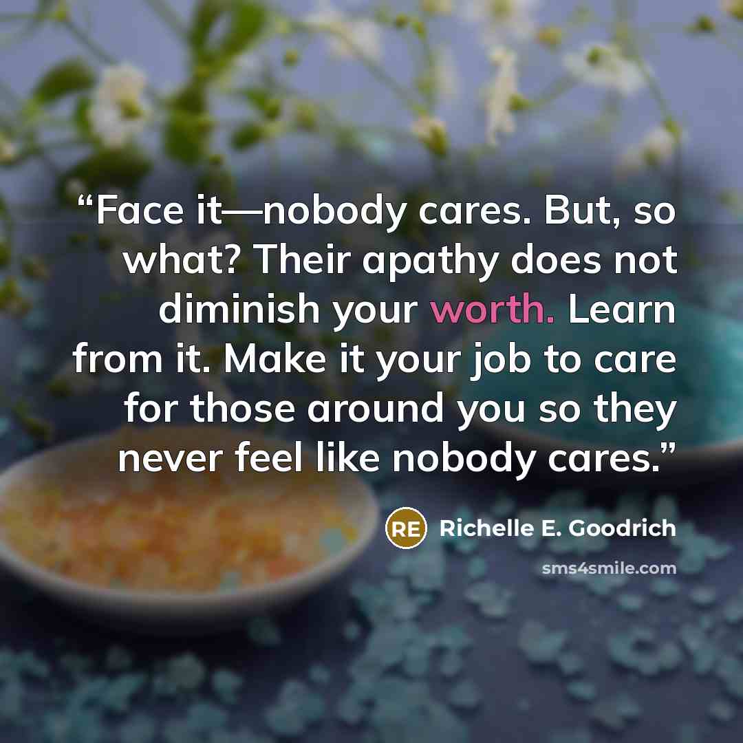 “Face it―nobody cares. But, so what? Their apathy does not diminish your worth. Learn from it. Make it your job to care for those around you so they never feel like nobody cares.” quote by Richelle E. Goodrich