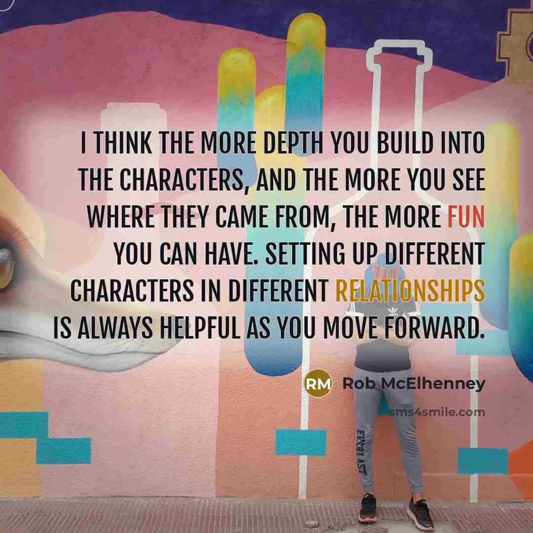 “I think the more depth you build into the characters, and the more you see where they came from, the more fun you can have. Setting up different characters in different relationships is always helpful as you move forward.” quote by Rob McElhenney