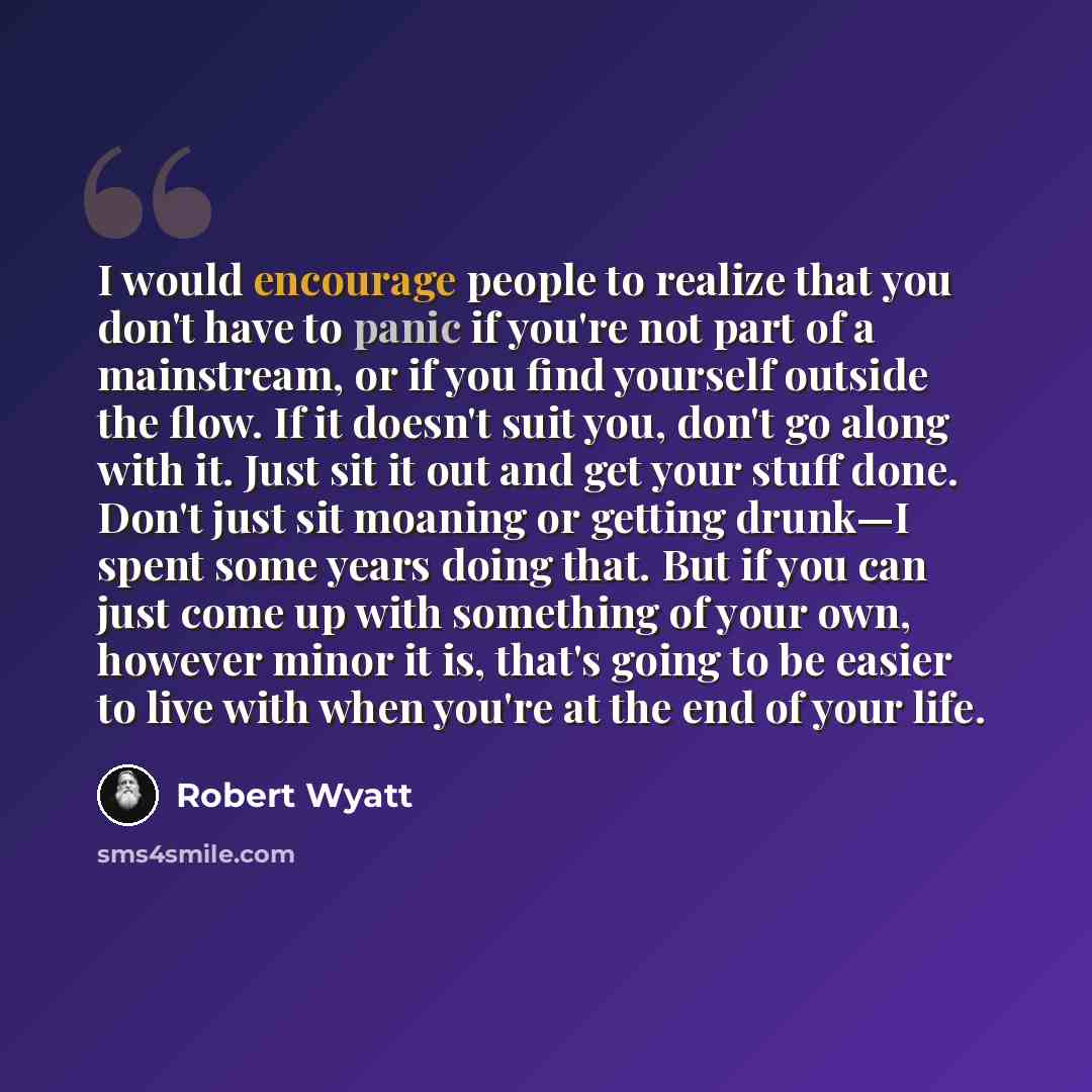 “I would encourage people to realize that you don't have to panic if you're not part of a mainstream, or if you find yourself outside the flow. If it doesn't suit you, don't go along with it. Just sit it out and get your stuff done. Don't just sit moaning or getting drunk—I spent some years doing…” quote by Robert Wyatt