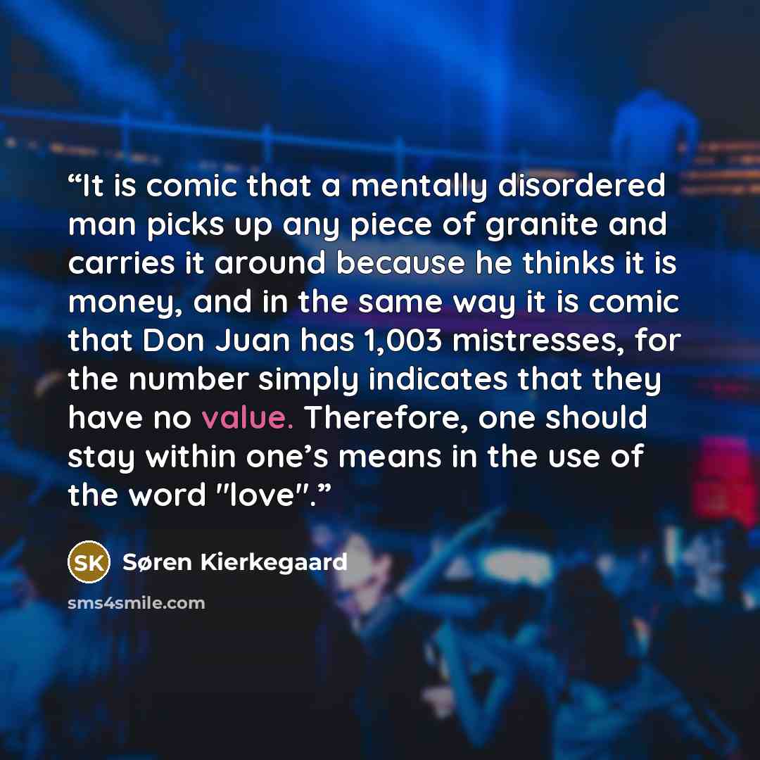“It is comic that a mentally disordered man picks up any piece of granite and carries it around because he thinks it is money, and in the same way it is comic that Don Juan has 1,003 mistresses, for the number simply indicates that they have no value. Therefore, one should stay within one’s means…” quote by Søren Kierkegaard
